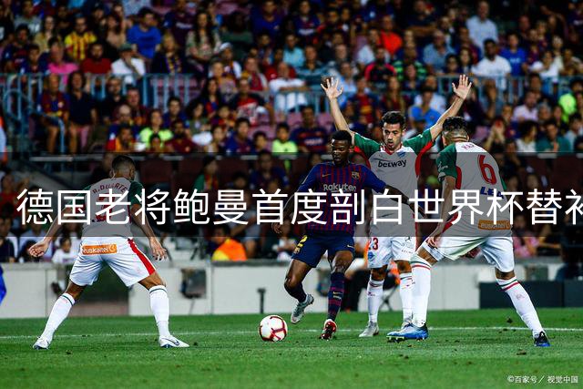 德国老将鲍曼首度剖白世界杯替补心声 与纳帅长谈化解心结